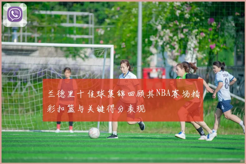 兰德里十佳球集锦回顾其NBA赛场精彩扣篮与关键得分表现