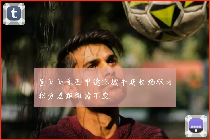 皇马马竞西甲德比战平局收场双方积分差距维持不变