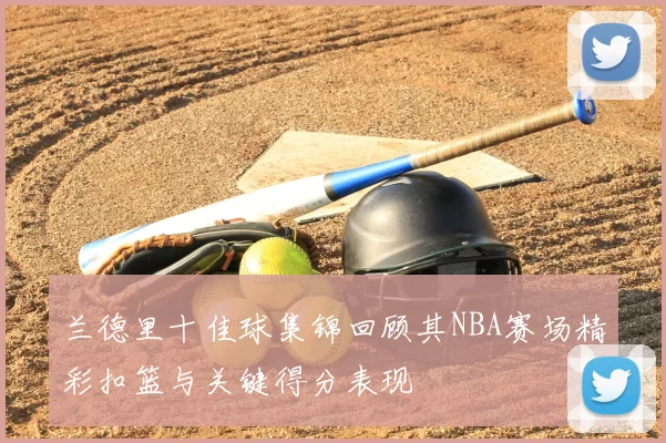 兰德里十佳球集锦回顾其NBA赛场精彩扣篮与关键得分表现
