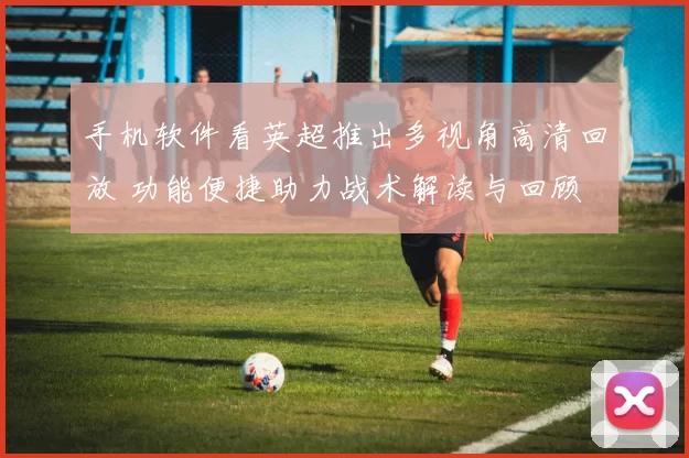 手机软件看英超推出多视角高清回放 功能便捷助力战术解读与回顾