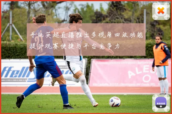 手机英超直播推出多视角回放功能提升观赛便捷与平台竞争力