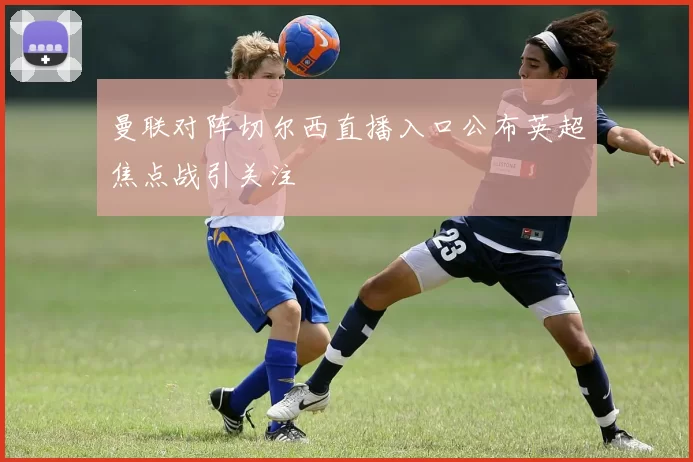 曼联对阵切尔西直播入口公布英超焦点战引关注