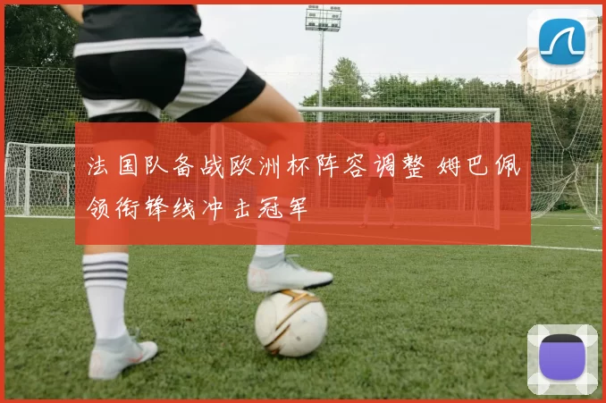 法国队备战欧洲杯阵容调整 姆巴佩领衔锋线冲击冠军