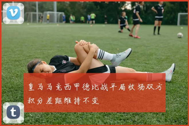 皇马马竞西甲德比战平局收场双方积分差距维持不变