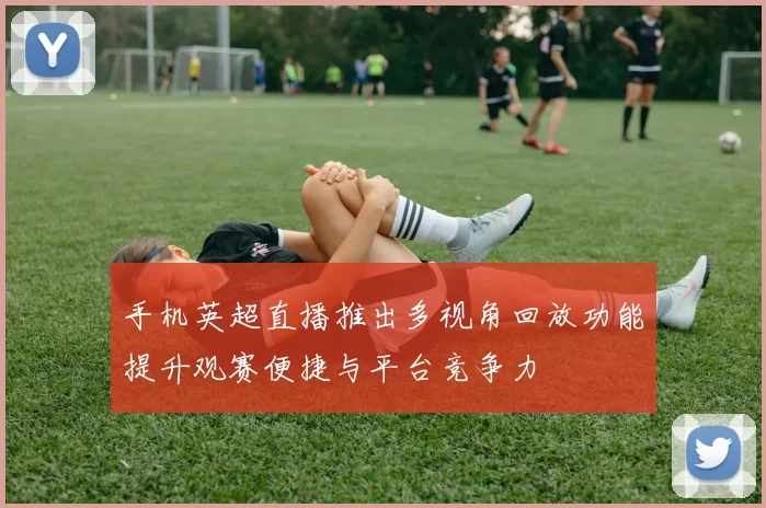 手机英超直播推出多视角回放功能提升观赛便捷与平台竞争力
