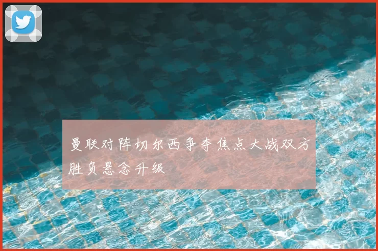 曼联对阵切尔西争夺焦点大战双方胜负悬念升级