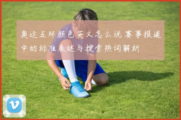 奥运五环颜色英文怎么说 赛事报道中的标准表述与搜索热词解析