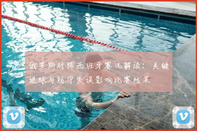 俄罗斯对阵西班牙赛况解读：关键进球与防守失误影响比赛结果