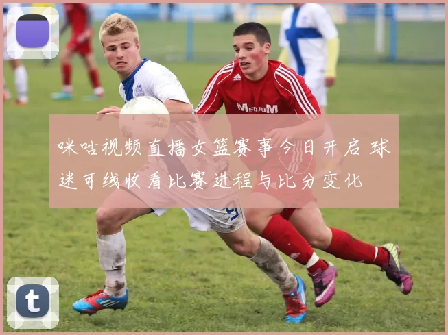 咪咕视频直播女篮赛事今日开启 球迷可线收看比赛进程与比分变化