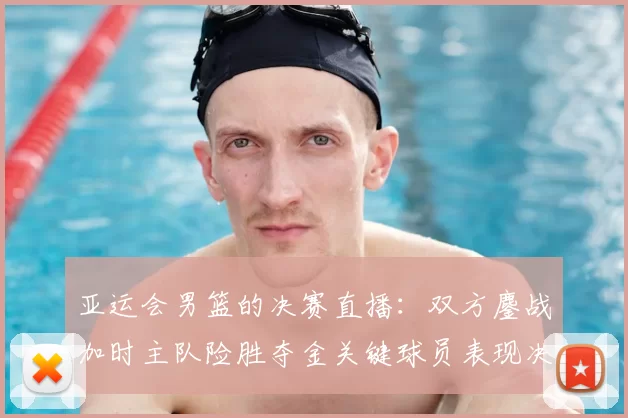 亚运会男篮的决赛直播：双方鏖战加时主队险胜夺金关键球员表现决定赛果