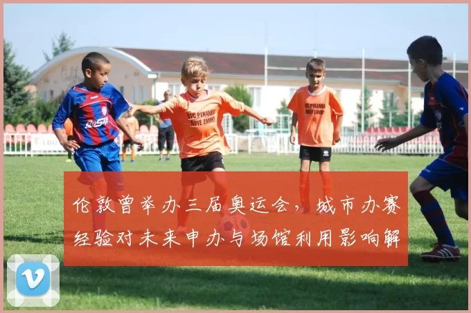 伦敦曾举办三届奥运会，城市办赛经验对未来申办与场馆利用影响解读