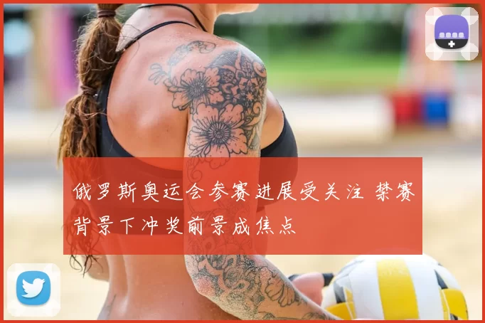 俄罗斯奥运会参赛进展受关注 禁赛背景下冲奖前景成焦点