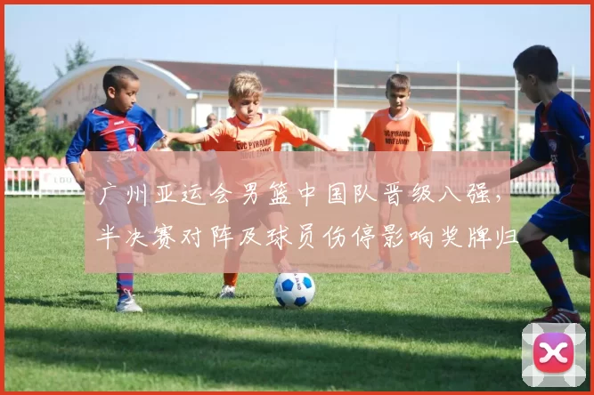 广州亚运会男篮中国队晋级八强,半决赛对阵及球员伤停影响奖牌归属