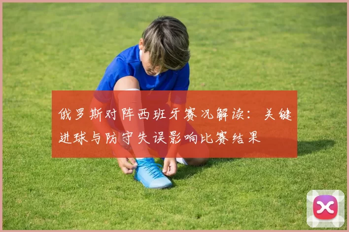 俄罗斯对阵西班牙赛况解读：关键进球与防守失误影响比赛结果