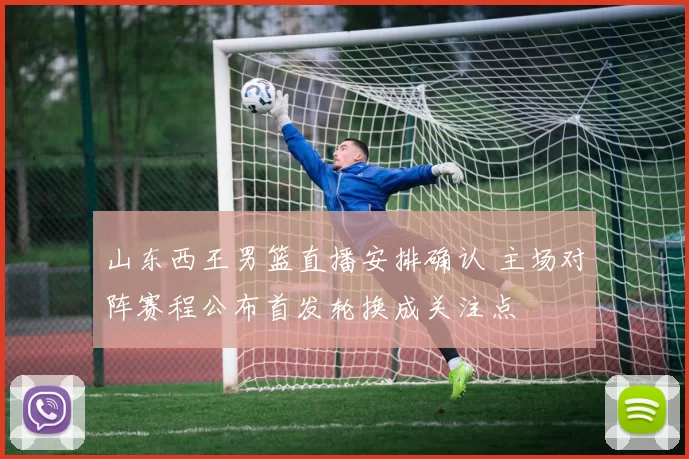 山东西王男篮直播安排确认 主场对阵赛程公布首发轮换成关注点